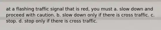 at a flashing traffic signal that is red, you must a. slow down and proceed with caution. b. slow down only if there is cross traffic. c. stop. d. stop only if there is cross traffic.