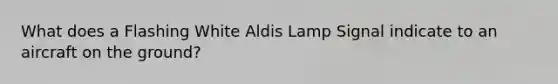 What does a Flashing White Aldis Lamp Signal indicate to an aircraft on the ground?