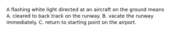 A flashing white light directed at an aircraft on the ground means A. cleared to back track on the runway. B. vacate the runway immediately. C. return to starting point on the airport.