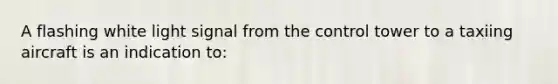 A flashing white light signal from the control tower to a taxiing aircraft is an indication to: