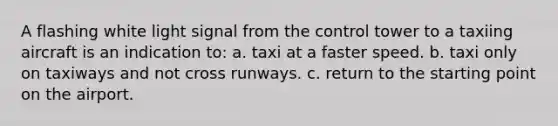 A flashing white light signal from the control tower to a taxiing aircraft is an indication to: a. taxi at a faster speed. b. taxi only on taxiways and not cross runways. c. return to the starting point on the airport.