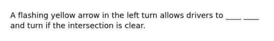 A flashing yellow arrow in the left turn allows drivers to ____ ____ and turn if the intersection is clear.