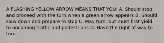 A FLASHING YELLOW ARROW MEANS THAT YOU: A. Should stop and proceed with the turn when a green arrow appears B. Should slow down and prepare to stop C. May turn, but must first yield to oncoming traffic and pedestrians D. Have the right of way to turn