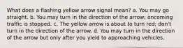 What does a flashing yellow arrow signal mean? a. You may go straight. b. You may turn in the direction of the arrow; oncoming traffic is stopped. c. The yellow arrow is about to turn red; don't turn in the direction of the arrow. d. You may turn in the direction of the arrow but only after you yield to approaching vehicles.