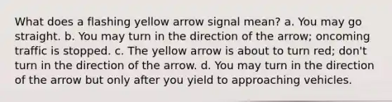 What does a flashing yellow arrow signal mean? a. You may go straight. b. You may turn in the direction of the arrow; oncoming traffic is stopped. c. The yellow arrow is about to turn red; don't turn in the direction of the arrow. d. You may turn in the direction of the arrow but only after you yield to approaching vehicles.