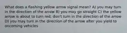 What does a flashing yellow arrow signal mean? A) you may turn in the direction of the arrow B) you may go straight C) the yellow arrow is about to turn red; don't turn in the direction of the arrow D) you may turn in the direction of the arrow after you yield to oncoming vehicles