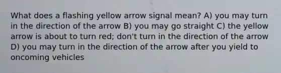 What does a flashing yellow arrow signal mean? A) you may turn in the direction of the arrow B) you may go straight C) the yellow arrow is about to turn red; don't turn in the direction of the arrow D) you may turn in the direction of the arrow after you yield to oncoming vehicles