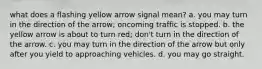 what does a flashing yellow arrow signal mean? a. you may turn in the direction of the arrow; oncoming traffic is stopped. b. the yellow arrow is about to turn red; don't turn in the direction of the arrow. c. you may turn in the direction of the arrow but only after you yield to approaching vehicles. d. you may go straight.