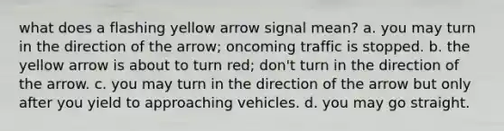 what does a flashing yellow arrow signal mean? a. you may turn in the direction of the arrow; oncoming traffic is stopped. b. the yellow arrow is about to turn red; don't turn in the direction of the arrow. c. you may turn in the direction of the arrow but only after you yield to approaching vehicles. d. you may go straight.