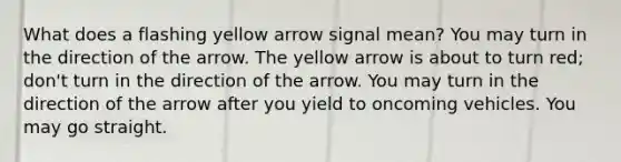 What does a flashing yellow arrow signal mean? You may turn in the direction of the arrow. The yellow arrow is about to turn red; don't turn in the direction of the arrow. You may turn in the direction of the arrow after you yield to oncoming vehicles. You may go straight.