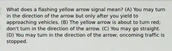 What does a flashing yellow arrow signal mean? (A) You may turn in the direction of the arrow but only after you yield to approaching vehicles. (B) The yellow arrow is about to turn red; don't turn in the direction of the arrow. (C) You may go straight. (D) You may turn in the direction of the arrow; oncoming traffic is stopped.