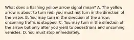 What does a flashing yellow arrow signal mean? A. The yellow arrow is about to turn red; you must not turn in the direction of the arrow. B. You may turn in the direction of the arrow; oncoming traffic is stopped. C. You may turn in the direction of the arrow but only after you yield to pedestrians and oncoming vehicles. D. You must stop immediately.