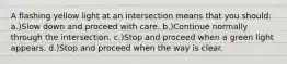 A flashing yellow light at an intersection means that you should: a.)Slow down and proceed with care. b.)Continue normally through the intersection. c.)Stop and proceed when a green light appears. d.)Stop and proceed when the way is clear.