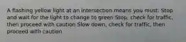 A flashing yellow light at an intersection means you must: Stop and wait for the light to change to green Stop, check for traffic, then proceed with caution Slow down, check for traffic, then proceed with caution