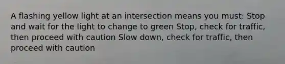 A flashing yellow light at an intersection means you must: Stop and wait for the light to change to green Stop, check for traffic, then proceed with caution Slow down, check for traffic, then proceed with caution