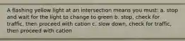 A flashing yellow light at an intersection means you must: a. stop and wait for the light to change to green b. stop, check for traffic, then proceed with cation c. slow down, check for traffic, then proceed with cation