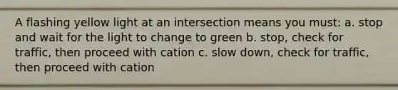 A flashing yellow light at an intersection means you must: a. stop and wait for the light to change to green b. stop, check for traffic, then proceed with cation c. slow down, check for traffic, then proceed with cation