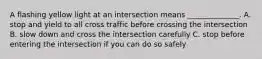 A flashing yellow light at an intersection means ______________. A. stop and yield to all cross traffic before crossing the intersection B. slow down and cross the intersection carefully C. stop before entering the intersection if you can do so safely