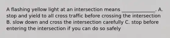 A flashing yellow light at an intersection means ______________. A. stop and yield to all cross traffic before crossing the intersection B. slow down and cross the intersection carefully C. stop before entering the intersection if you can do so safely