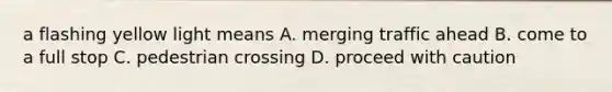 a flashing yellow light means A. merging traffic ahead B. come to a full stop C. pedestrian crossing D. proceed with caution