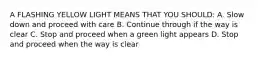 A FLASHING YELLOW LIGHT MEANS THAT YOU SHOULD: A. Slow down and proceed with care B. Continue through if the way is clear C. Stop and proceed when a green light appears D. Stop and proceed when the way is clear