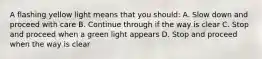 A flashing yellow light means that you should: A. Slow down and proceed with care B. Continue through if the way is clear C. Stop and proceed when a green light appears D. Stop and proceed when the way is clear