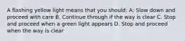 A flashing yellow light means that you should: A: Slow down and proceed with care B. Continue through if the way is clear C. Stop and proceed when a green light appears D. Stop and proceed when the way is clear