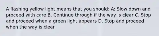 A flashing yellow light means that you should: A: Slow down and proceed with care B. Continue through if the way is clear C. Stop and proceed when a green light appears D. Stop and proceed when the way is clear