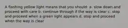 A flashing yellow light means that you should: a. slow down and proceed with care b. continue through if the way is clear c. stop and proceed when a green light appears d. stop and proceed when the way is clear