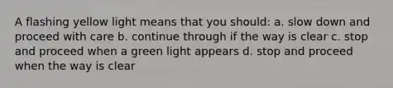 A flashing yellow light means that you should: a. slow down and proceed with care b. continue through if the way is clear c. stop and proceed when a green light appears d. stop and proceed when the way is clear