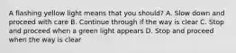 A flashing yellow light means that you should? A. Slow down and proceed with care B. Continue through if the way is clear C. Stop and proceed when a green light appears D. Stop and proceed when the way is clear