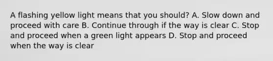 A flashing yellow light means that you should? A. Slow down and proceed with care B. Continue through if the way is clear C. Stop and proceed when a green light appears D. Stop and proceed when the way is clear