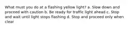 What must you do at a flashing yellow light? a. Slow down and proceed with caution b. Be ready for traffic light ahead c. Stop and wait until light stops flashing d. Stop and proceed only when clear