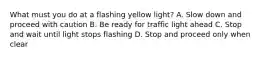 What must you do at a flashing yellow light? A. Slow down and proceed with caution B. Be ready for traffic light ahead C. Stop and wait until light stops flashing D. Stop and proceed only when clear