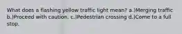 What does a flashing yellow traffic light mean? a.)Merging traffic b.)Proceed with caution. c.)Pedestrian crossing d.)Come to a full stop.