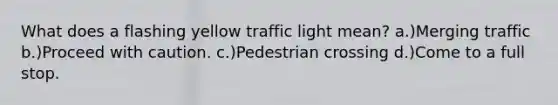 What does a flashing yellow traffic light mean? a.)Merging traffic b.)Proceed with caution. c.)Pedestrian crossing d.)Come to a full stop.