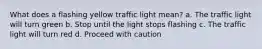 What does a flashing yellow traffic light mean? a. The traffic light will turn green b. Stop until the light stops flashing c. The traffic light will turn red d. Proceed with caution