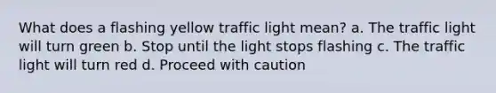 What does a flashing yellow traffic light mean? a. The traffic light will turn green b. Stop until the light stops flashing c. The traffic light will turn red d. Proceed with caution