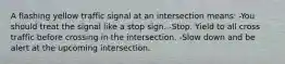 A flashing yellow traffic signal at an intersection means: -You should treat the signal like a stop sign. -Stop. Yield to all cross traffic before crossing in the intersection. -Slow down and be alert at the upcoming intersection.