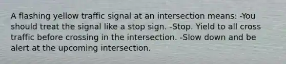 A flashing yellow traffic signal at an intersection means: -You should treat the signal like a stop sign. -Stop. Yield to all cross traffic before crossing in the intersection. -Slow down and be alert at the upcoming intersection.