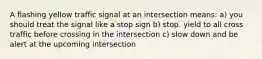 A flashing yellow traffic signal at an intersection means: a) you should treat the signal like a stop sign b) stop. yield to all cross traffic before crossing in the intersection c) slow down and be alert at the upcoming intersection