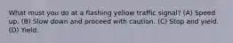 What must you do at a flashing yellow traffic signal? (A) Speed up. (B) Slow down and proceed with caution. (C) Stop and yield. (D) Yield.