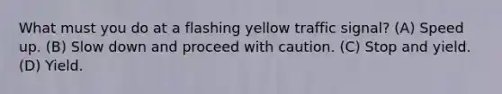 What must you do at a flashing yellow traffic signal? (A) Speed up. (B) Slow down and proceed with caution. (C) Stop and yield. (D) Yield.