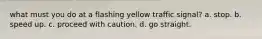 what must you do at a flashing yellow traffic signal? a. stop. b. speed up. c. proceed with caution. d. go straight.