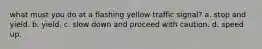 what must you do at a flashing yellow traffic signal? a. stop and yield. b. yield. c. slow down and proceed with caution. d. speed up.