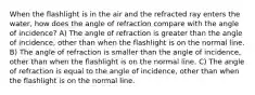 When the flashlight is in the air and the refracted ray enters the water, how does the angle of refraction compare with the angle of incidence? A) The angle of refraction is greater than the angle of incidence, other than when the flashlight is on the normal line. B) The angle of refraction is smaller than the angle of incidence, other than when the flashlight is on the normal line. C) The angle of refraction is equal to the angle of incidence, other than when the flashlight is on the normal line.