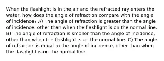 When the flashlight is in the air and the refracted ray enters the water, how does the angle of refraction compare with the angle of incidence? A) The angle of refraction is <a href='https://www.questionai.com/knowledge/ktgHnBD4o3-greater-than' class='anchor-knowledge'>greater than</a> the angle of incidence, other than when the flashlight is on the normal line. B) The angle of refraction is smaller than the angle of incidence, other than when the flashlight is on the normal line. C) The angle of refraction is equal to the angle of incidence, other than when the flashlight is on the normal line.