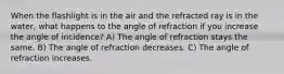 When the flashlight is in the air and the refracted ray is in the water, what happens to the angle of refraction if you increase the angle of incidence? A) The angle of refraction stays the same. B) The angle of refraction decreases. C) The angle of refraction increases.