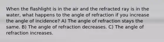 When the flashlight is in the air and the refracted ray is in the water, what happens to the angle of refraction if you increase the angle of incidence? A) The angle of refraction stays the same. B) The angle of refraction decreases. C) The angle of refraction increases.