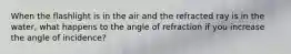 When the flashlight is in the air and the refracted ray is in the water, what happens to the angle of refraction if you increase the angle of incidence?